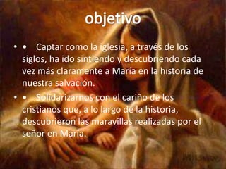 • • Captar como la iglesia, a través de los
  siglos, ha ido sintiendo y descubriendo cada
  vez más claramente a María en la historia de
  nuestra salvación.
• • Solidarizarnos con el cariño de los
  cristianos que, a lo largo de la historia,
  descubrieron las maravillas realizadas por el
  señor en María.
 