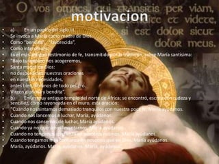 •   a)     En un papiro del siglo III.
•   Se invoca a María como madre de Dios,
•   Como “bendita”, “favorecida”,
•   Como intercesora:
•   Es el más antiguo testimonio de fe, transmitido por la tradición, sobre María santísima:
•   “Bajo tu amparo nos acogeremos,
•   Santa madre de Dios:
•   no desperdicies nuestras oraciones
•   en nuestras necesidades,
•   antes bien, líbranos de todo peligro.
•   Virgen gloriosa y bendita”.
•   b)     En un muy antiguo templo del norte de África; se encontró, escrita con rudeza y
    sencillez, como rayoneada en el muro, esta oración:
•   “Cuando nos sintamos demasiado tranquilos con nuestra poca fe, María ayúdanos.
•   Cuando nos lancemos a luchar, María, ayúdanos.
•   Cuando nos cansemos de luchar, María ayúdanos.
•   Cuando ya no queramos levantarnos, María ayúdanos.
•   Cuando no tengamos confianza en nosotros mismos, María ayúdanos.
•   Cuando tengamos más confianza en nosotros que en Dios, María ayúdanos.
•   María, ayúdanos. María, ayúdanos. María, ayúdanos”.
 