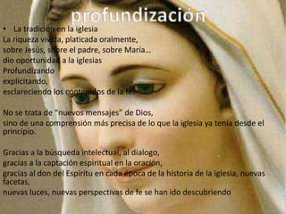 • La tradicion en la iglesia
La riqueza vivida, platicada oralmente,
sobre Jesús, sobre el padre, sobre María…
dio oportunidad a la iglesias
Profundizando
explicitando,
esclareciendo los contenidos de la fe.

No se trata de “nuevos mensajes” de Dios,
sino de una comprensión más precisa de lo que la iglesia ya tenía desde el
principio.

Gracias a la búsqueda intelectual, al dialogo,
gracias a la captación espiritual en la oración,
gracias al don del Espíritu en cada época de la historia de la iglesia, nuevas
facetas,
nuevas luces, nuevas perspectivas de fe se han ido descubriendo
 