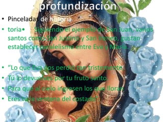 • Pinceladas de historia
• toria• Siguiendo el ejemplo de San Juan, varios
  santos como San Justino y San Ireneo, gustan
  establecer paralelismo entre Eva y María.

•   “Lo que Eva nos perdió tan tristemente,
•   Tú lo devuelves por tu fruto santo.
•   Para que al cielo ingresen los que lloran
•   Eres tú la ventana del costado”.
 