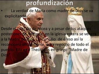 •      La verdad de María como madre de Dios se va
    explicitando.

Desde el concilio de Nicea y a pesar de los ataques
posteriores de Nestorio, en la iglesia entera se venera
a la Madre de Dios . El Concilio de éfeso así la
reconocerá oficialmente, para regocijo de todo el
pueblo- Ella es a Theótokos en griego “Madre de
Dios”
 