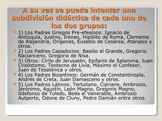 A su vez se puede intentar unaA su vez se puede intentar una
subdivisión didáctica de cada uno desubdivisión didáctica de cada uno de
los dos grupos:los dos grupos:
 1) Los Padres Griegos Pre-efesinos: Ignacio de
Antioquia, Justino, Ireneo, Hipólito de Roma, Clemente
de Alejandría, Orígenes, Eusebio de Cesárea, Atanasio y
otros.
 2) Los Padres Capadocios: Basilio el Grande, Gregorio
Nacianceno, Gregorio de Nisa.
 3) Otros: Cirilo de Jerusalén, Epifanio de Salamina, Juan
Crisóstomo, Teotecno de Livia, Máximo el Confesor,
Juan de Tesalónica y otros.
 4) Los Padres Bizantinos: Germán de Constantinopla,
Andrés de Creta, Juan Damasceno y otros.
 5) Los Padres Latinos: Tertuliano, Cipriano, Ambrosio,
Jerónimo, Agustín, León Magno, Gregorio Magno,
Ildefonso de Toledo, Beda el Venerable, Ambrosio
Autperto, Odone de Cluny, Pedro Damián entre otros.
 