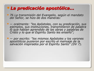 La predicación apostólica...La predicación apostólica...
 76 La transmisión del Evangelio, según el mandato76 La transmisión del Evangelio, según el mandato
del Señor, se hizo de dos maneras:del Señor, se hizo de dos maneras:
 —— oralmente: "los Apóstoles, con su predicación, susoralmente: "los Apóstoles, con su predicación, sus
ejemplos, sus instituciones, transmitieron de palabraejemplos, sus instituciones, transmitieron de palabra
lo que habían aprendido de las obras y palabras delo que habían aprendido de las obras y palabras de
Cristo y lo que el Espíritu Santo les enseñó";Cristo y lo que el Espíritu Santo les enseñó";
 —— por escrito: "los mismos Apóstoles y los varonespor escrito: "los mismos Apóstoles y los varones
apostólicos pusieron por escrito el mensaje de laapostólicos pusieron por escrito el mensaje de la
salvación inspirados por el Espíritu Santo" (DV 7).salvación inspirados por el Espíritu Santo" (DV 7).
 