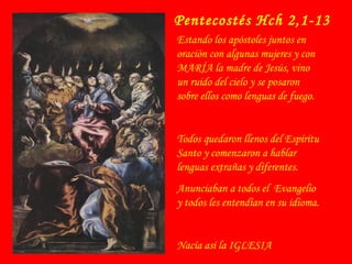 Pentecostés Hch 2,1-13
Estando los apóstoles juntos en
oración con algunas mujeres y con
MARÍA la madre de Jesús, vino
un ruido del cielo y se posaron
sobre ellos como lenguas de fuego.
Todos quedaron llenos del Espíritu
Santo y comenzaron a hablar
lenguas extrañas y diferentes.
Anunciaban a todos el Evangelio
y todos les entendían en su idioma.
Nacía así la IGLESIA
 