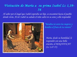 Visitación de María a su prima Isabel Lc 1,39-
56
Al saber por el ángel que Isabel esperaba un hijo, se encaminó hacia el pueblo
donde vivía. Al oír Isabel su saludo el niño saltó en su seno y ella respondió:
“Bendita tú entre las mujeres y
bendito el fruto de tu vientre”
María, desde su humildad, le
respondió con una bella
oración, el MAGNIFICAT
(Lc 1,47-55)
 