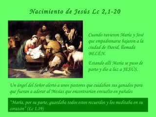 Nacimiento de Jesús Lc 2,1-20
Cuando tuvieron María y José
que empadronarse bajaron a la
ciudad de David, llamada
BELÉN.
Estando allí María se puso de
parto y dio a luz a JESÚS.
Un ángel del Señor alertó a unos pastores que cuidaban sus ganados para
que fueran a adorar al Mesías que encontrarían envuelto en pañales
“María, por su parte, guardaba todos estos recuerdos y los meditaba en su
corazón” (Lc 1,19)
 