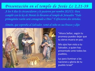 Presentación en el templo de Jesús Lc 2,21-39
A los 8 días lo circuncidaron y le pusieron por nombre JESÚS. Para
cumplir con la ley de Moisés lo llevaron al templo de Jerusalén “Todo
primogénito varón será consagrado a Dios” Y ofrecieron dos tórtolas.
Simeón, que esperaba al Salvador, tomó al niño en sus brazos y dijo:
“Ahora Señor, según tu
promesa puedes dejar que
tu siervo muera en paz.
Mis ojos han visto a tu
Salvador, a quien has
presentado ante todos los
pueblos,
luz para iluminar a las
naciones y gloria de tu
pueblo Israel”
 