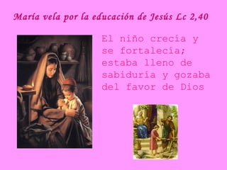 María vela por la educación de Jesús Lc 2,40
El niño crecía y
se fortalecía;
estaba lleno de
sabiduría y gozaba
del favor de Dios
 