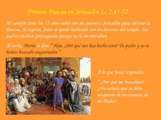 Primera Pascua en Jerusalén Lc 2,41-52
Al cumplir Jesús los 12 años subió con sus padres a Jerusalén para celebrar la
Pascua. Al regreso, Jesús se quedó hablando con los doctores del templo. Sus
padres estaban preocupados porque no lo encontraban.
Al verlo, María le dijo: “ Hijo, ¿Por qué nos has hecho esto? Tu padre y yo te
hemos buscado angustiados “
A lo que Jesús respondió:
“ ¿Por qué me buscabais?
¿No sabíais que yo debo
ocuparme de los asuntos de
mi Padre?
 
