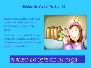 Bodas de Caná Jn 2,1-12
HACED LO QUE ÉL OS DIGA
María y Jesús asistían a una boda
cuando se acabó el vino. María
animó a Jesús a ayudar a los
novios.
Las últimas palabras de María que
recogen los evangelios se dirigen a
los sirvientes y son todo un mensaje
también para nosotros:
 