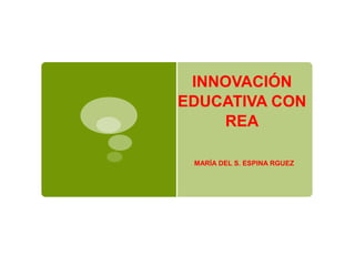 INNOVACIÓN 
EDUCATIVA CON 
REA 
MARÍA DEL S. ESPINA RGUEZ 
 
