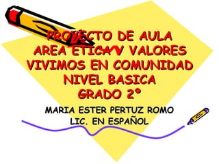 PROYECTO DE AULA AREA ETICA Y VALORES VIVIMOS EN COMUNIDAD NIVEL BASICA GRADO 2º MARIA ESTER PERTUZ ROMO LIC. EN ESPAÑOL 