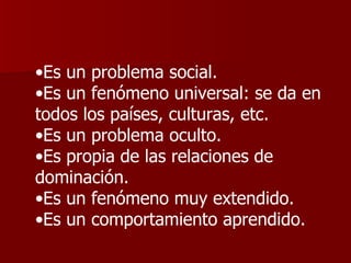 Es un problema social.  Es un fenómeno universal: se da en todos los países, culturas, etc.  Es un problema oculto.  Es propia de las relaciones de dominación.  Es un fenómeno muy extendido.  Es un comportamiento aprendido.  