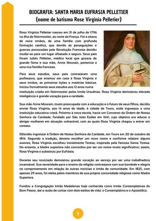SDecidiu ingressar à Ordem de Nossa Senhora da Caridade, em Tours em 20 de outubro de
1814. Segundo a tradição, deveria escolher um novo nome e conforme relatam alguns
autores, Rosa Virginia escolheu inicialmente Teresa; inspirada pela famosa Santa Teresa.
No entanto, a Madre superiora não concordou por ser um nome muito significativo; assim,
Rosa Virginia o substituiu por Eufrásia.
Durante seu noviciado demostrou grande vocação ao serviço por ser uma trabalhadora
incansável. Sua severidade para o ensino da religião contrastava com sua bondade e alegria
no comportamento em relação às outras novicias e irmãs de comunidade. Em 1825, com
apenas 29 anos, foi eleita pelos membros de sua própria comunidade religiosa como Madre
Superiora.
Fundou a Congregação Irmãs Madalenas hoje conhecida como Irmãs Contemplativas do
Bom Pastor, daí a razão de contar com dois estilos de vida: o Contemplativo e o Apostólico.
Rosa Virginia Pelletier nasceu em 31 de julho de 1796
na ilha de Noirmoutier, ao norte da França. Foi a oitava
de nove irmãos, de uma família com profunda
formação católica, que devido às perseguições e
guerras provocadas pela Revolução Francesa decidiu
mudar-se para um lugar afastado e seguro. Seus pais
foram Julián Pelletier, médico local que gozava de
grande fama e sua mãe, Anne Mourain, pertencia a
uma rica família francesa.
Para seus estudos, seus pais contrataram uma
professora, que ensinou em casa à Rosa Virginia e
seus irmãos, as primeiras lições e matérias básicas.
Iniciou formalmente seus estudos aos 12 anos numa
instituição criada em Noirmoutier pelas Irmãs Ursulinas. Rosa Virginia demostrou elevada
inteligência e grande vocação para a caridade.
Sua mãe Anne Mourain, muito preocupada com a educação e o futuro de seus filhos, decidiu
enviar Rosa Virginia, aos 14 anos de idade, à cidade de Tours, onde ingressou a uma
instituição educativa cristã. Próximo à nova escola, havia um Convento da Ordem de Nossa
Senhora da Caridade, fundado por São João Eudes em 1641, cujo objetivo era educar e
abrigar mulheres em situação vulnerável, com as quais Rosa Virginia chegou a entrar em
contato.
BIOGRAFIA: SANTA MARIA EUFRASIA PELLETIER
(nome de batismo Rose Virginia Pelletier)
1
 