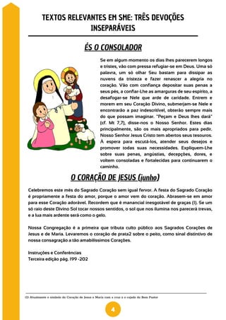 Se em algum momento os dias lhes parecerem longos
e tristes, vão com pressa refugiar-se em Deus. Uma só
palavra, um só olhar Seu bastam para dissipar as
nuvens da tristeza e fazer renascer a alegria no
coração. Vão com confiança depositar suas penas a
seus pés, a confiar-Lhe as amarguras de seu espírito, a
desafogar-se Nele que arde de caridade. Entrem e
morem em seu Coração Divino, submerjam-se Nele e
encontrarão a paz indescritível, obterão sempre mais
do que possam imaginar. "Peçam e Deus lhes dará"
(cf. Mt 7,7), disse-nos o Nosso Senhor. Estes dias
principalmente, são os mais apropriados para pedir.
Nosso Senhor Jesus Cristo tem abertos seus tesouros.
À espera para escutá-los, atender seus desejos e
promover todas suas necessidades. Expliquem-Lhe
sobre suas penas, angústias, decepções, dores, e
voltem consoladas e fortalecidas para continuarem o
caminho.
(2) Atualmente o símbolo do Coração de Jesus e Maria com a cruz e o cajado do Bom Pastor
TEXTOS RELEVANTES EM SME: TRÊS DEVOÇÕES
INSEPARÁVEIS
4
ÉS O CONSOLADOR
O CORAÇÃO DE JESUS (junho)
Celebremos este mês do Sagrado Coração sem igual fervor. A festa do Sagrado Coração
é propriamente a festa do amor, porque o amor vem do coração. Abrasem-se em amor
para esse Coração adorável. Recordem que é manancial inesgotável de graças (1). Se um
só raio deste Divino Sol tocar nossos sentidos, o sol que nos ilumina nos parecerá trevas,
e a lua mais ardente será como o gelo.
Nossa Congregação é a primeira que tributa culto público aos Sagrados Corações de
Jesus e de Maria. Levaremos o coração de prata2 sobre o peito, como sinal distintivo de
nossa consagração a tão amabilíssimos Corações.
Instruções e Conferências
Terceira edição pág. 199 -202
 