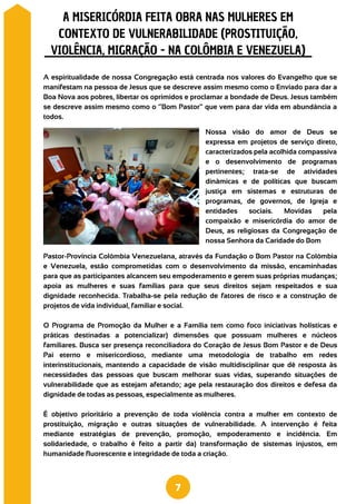 Pastor-Província Colômbia Venezuelana, através da Fundação o Bom Pastor na Colômbia
e Venezuela, estão comprometidas com o desenvolvimento da missão, encaminhadas
para que as participantes alcancem seu empoderamento e gerem suas próprias mudanças;
apoia as mulheres e suas famílias para que seus direitos sejam respeitados e sua
dignidade reconhecida. Trabalha-se pela redução de fatores de risco e a construção de
projetos de vida individual, familiar e social.
O Programa de Promoção da Mulher e a Família tem como foco iniciativas holísticas e
práticas destinadas a potencializar) dimensões que possuam mulheres e núcleos
familiares. Busca ser presença reconciliadora do Coração de Jesus Bom Pastor e de Deus
Pai eterno e misericordioso, mediante uma metodologia de trabalho em redes
interinstitucionais, mantendo a capacidade de visão multidisciplinar que dê resposta às
necessidades das pessoas que buscam melhorar suas vidas, superando situações de
vulnerabilidade que as estejam afetando; age pela restauração dos direitos e defesa da
dignidade de todas as pessoas, especialmente as mulheres.
É objetivo prioritário a prevenção de toda violência contra a mulher em contexto de
prostituição, migração e outras situações de vulnerabilidade. A intervenção é feita
mediante estratégias de prevenção, promoção, empoderamento e incidência. Em
solidariedade, o trabalho é feito a partir da) transformação de sistemas injustos, em
humanidade fluorescente e integridade de toda a criação.
A espiritualidade de nossa Congregação está centrada nos valores do Evangelho que se
manifestam na pessoa de Jesus que se descreve assim mesmo como o Enviado para dar a
Boa Nova aos pobres, libertar os oprimidos e proclamar a bondade de Deus. Jesus também
se descreve assim mesmo como o “Bom Pastor” que vem para dar vida em abundância a
todos.
A MISERICÓRDIA FEITA OBRA NAS MULHERES EM
CONTEXTO DE VULNERABILIDADE (PROSTITUIÇÃO,
VIOLÊNCIA, MIGRAÇÃO - NA COLÔMBIA E VENEZUELA)
7
Nossa visão do amor de Deus se
expressa em projetos de serviço direto,
caracterizados pela acolhida compassiva
e o desenvolvimento de programas
pertinentes; trata-se de atividades
dinâmicas e de políticas que buscam
justiça em sistemas e estruturas de
programas, de governos, de Igreja e
entidades sociais. Movidas pela
compaixão e misericórdia do amor de
Deus, as religiosas da Congregação de
nossa Senhora da Caridade do Bom
 