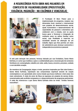 O zelo pela salvação das pessoas, herança deixada por sua fundadora, Santa Maria
Eufrásia, é o amor que mobiliza a ação e a solidariedade para a reconstrução de contextos
familiares em contemplação, trabalho em rede, saída, busca, encontro, processo, cuidado
e com decidido coração.
Os membros da Congregação, leigos e irmãs, parceiros inspirados por São João Eudes e
Santa Maria Eufrásia, expressam seu compromisso espiritual através da oração
contemplativa e um apostolado ativo numa missão que busca melhorar o bem-estar dos
mais vulneráveis. A visão do amor de Deus se expressa em projetos de serviço direto,
caracterizados pela acolhida compassiva e o desenvolvimento de programas pertinentes.
A cada dia vivencia-se o que Santa Maria Eufrásia dizia às irmãs: “Unidas faremos
maravilhas”.
A Fundação O Bom Pastor para a
implementação do programa, coopera nas
dimensões local, nacional e internacional
com projetos de desenvolvimento social,
ajuda humanitária e desenvolvimento de
capacidades do pessoal e voluntários que
colaboram com a missão, com os quais
busca gerar e favorecer a integração de
mulheres tanto na esfera familiar como
social, cuja finalidade é inseri-las na
sociedade através da obtenção de um
trabalho digno que lhes permita um meio
de subsistência para alcançar autonomia e
independência econômica e pessoal.
A MISERICÓRDIA FEITA OBRA NAS MULHERES EM
CONTEXTO DE VULNERABILIDADE (PROSTITUIÇÃO,
VIOLÊNCIA, MIGRAÇÃO - NA COLÔMBIA E VENEZUELA)
8
 