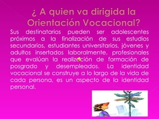 Sus destinatarios pueden ser adolescentes próximos a la finalización de sus estudios secundarios, estudiantes universitarios, jóvenes y adultos insertados laboralmente, profesionales que evalúan la realización de formación de posgrado y desempleados. La identidad vocacional se construye a lo largo de la vida de cada persona, es un aspecto de la identidad personal.  