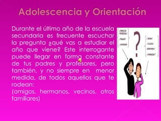 Durante el último año de la escuela secundaria es frecuente escuchar la pregunta ¿qué vas a estudiar el año que viene? Este interrogante puede llegar en forma constante de tus padres y profesores, pero también, y no siempre en  menor medida, de todos aquellos que te rodean: (amigos, hermanos, vecinos, otros familiares)  
