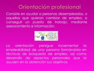 Consiste en ayudar a personas desempleadas, o aquellas que quieran cambiar de empleo, a conseguir un puesto de trabajo, mediante asesoramiento e información. La orientación persigue incrementar la empleabilidad de una persona formándola en técnicas de búsqueda de empleo, así como desarrollo de aspectos personales que la ayuden en la obtención sus objetivos .  