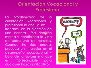 La problemática de la orientación vocacional y profesional se vincula  los   fracasos  en la elección de una carrera.  Esa decisión marca y condiciona la vida de cada uno de nosotros. Cuando ha sido errada, provoca un  malestar en el desempeño ocupacional y baja de la autoestima que es imprescindible para cualquier logro significativo.  