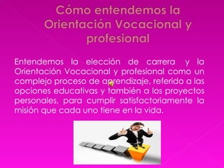 Entendemos la elección de carrera  y la Orientación Vocacional y profesional como un complejo proceso de aprendizaje, referido a las opciones educativas y también a los proyectos personales, para cumplir satisfactoriamente la misión que cada uno tiene en la vida.    