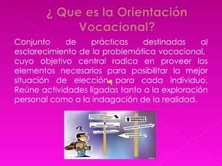 Conjunto de prácticas destinadas al esclarecimiento de la problemática vocacional,  cuyo objetivo central radica en proveer los elementos necesarios para posibilitar la mejor situación de elección para cada individuo. Reúne actividades ligadas tanto a la exploración personal como a la indagación de la realidad. 