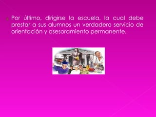 Por último, dirigirse la escuela, la cual debe prestar a sus alumnos un verdadero servicio de orientación y asesoramiento permanente. 