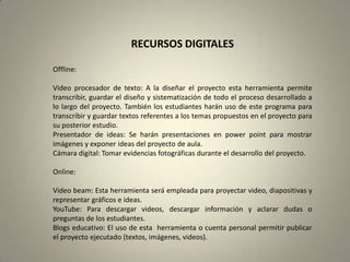 RECURSOS DIGITALES

Offline:

Video procesador de texto: A la diseñar el proyecto esta herramienta permite
transcribir, guardar el diseño y sistematización de todo el proceso desarrollado a
lo largo del proyecto. También los estudiantes harán uso de este programa para
transcribir y guardar textos referentes a los temas propuestos en el proyecto para
su posterior estudio.
Presentador de ideas: Se harán presentaciones en power point para mostrar
imágenes y exponer ideas del proyecto de aula.
Cámara digital: Tomar evidencias fotográficas durante el desarrollo del proyecto.

Online:

Video beam: Esta herramienta será empleada para proyectar video, diapositivas y
representar gráficos e ideas.
YouTube: Para descargar videos, descargar información y aclarar dudas o
preguntas de los estudiantes.
Blogs educativo: El uso de esta herramienta o cuenta personal permitir publicar
el proyecto ejecutado (textos, imágenes, videos).
 