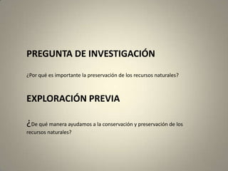 PREGUNTA DE INVESTIGACIÓN
¿Por qué es importante la preservación de los recursos naturales?



EXPLORACIÓN PREVIA

¿De qué manera ayudamos a la conservación y preservación de los
recursos naturales?
 