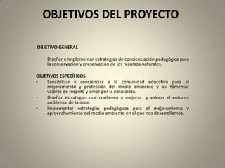 OBJETIVOS DEL PROYECTO

OBJETIVO GENERAL

•   Diseñar e implementar estrategias de concienciación pedagógica para
    la conservación y preservación de los recursos naturales.

OBJETIVOS ESPECÍFICOS
•   Sensibilizar y concienciar a la comunidad educativa para el
    mejoramiento y protección del medio ambiente y así fomentar
    valores de respeto y amor por la naturaleza.
•   Diseñar estrategias que conlleven a mejorar y valorar el entorno
    ambiental de la sede.
•   Implementar estrategias pedagógicas para el mejoramiento y
    aprovechamiento del medio ambiente en el que nos desarrollamos.
 