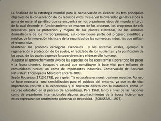 La finalidad de la estrategia mundial para la conservación es alcanzar los tres principales
objetivos de la conservación de los recursos vivos: Preservar la diversidad genética (toda la
gama de material genético que se encuentra en los organismos vivos del mundo entero),
de la cual depende el funcionamiento de muchos de los procesos, los programas de cría
necesarios para la protección y mejora de las plantas cultivadas, de los animales
domésticos y de los microorganismos, así como buena parte del progreso científico y
médico, de la innovación técnica y de la seguridad de las numerosas industrias que utilizan
el recurso vivo.
Mantener los procesos ecológicos esenciales y los sistemas vitales, ejemplo la
regeneración y protección de los suelos, el reciclado de los nutrientes y la purificación de
las agua, de los cuales depende la supervivencia y el desarrollo humano.
Asegurar el aprovechamiento vivo de las especies de los ecosistemas (sobre todo los peces
y la fauna silvestre, bosques y pastos) que constituyen la base vital para millones de
comunidades rurales, así como de importantes industrias. Conservación de Recursos
Naturales”. Enciclopedia Microsoft Encarta 2009.
Según Rousseau (1712-1778), para quien “la naturaleza es nuestro primer maestro. Por eso
se hace necesaria una sensibilización para el cuidado del entorno, ya que es de vital
importancia recurrir a la experiencia y al contacto directo con la naturaleza como un
recurso educativo en el proceso de aprendizaje. Para 1968, tanto a nivel de las naciones
como de organismos internacionales algunos acontecimientos de la época hicieron que
estos expresaran un sentimiento colectivo de necesidad. (ROUSSEAU. 1973).
 