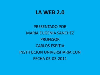 LA WEB 2.0 PRESENTADO POR  MARIA EUGENIA SANCHEZ PROFESOR CARLOS ESPITIA INSTITUCION UNIVERSITARIA CUN FECHA 05-03-2011 