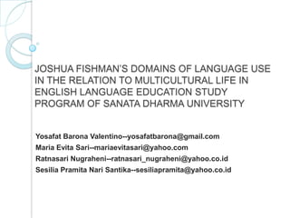 JOSHUA FISHMAN’S DOMAINS OF LANGUAGE USE
IN THE RELATION TO MULTICULTURAL LIFE IN
ENGLISH LANGUAGE EDUCATION STUDY
PROGRAM OF SANATA DHARMA UNIVERSITY
Yosafat Barona Valentino--yosafatbarona@gmail.com
Maria Evita Sari--mariaevitasari@yahoo.com
Ratnasari Nugraheni--ratnasari_nugraheni@yahoo.co.id
Sesilia Pramita Nari Santika--sesiliapramita@yahoo.co.id
 