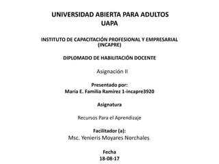 UNIVERSIDAD ABIERTA PARA ADULTOS
UAPA
INSTITUTO DE CAPACITACIÓN PROFESIONAL Y EMPRESARIAL
(INCAPRE)
DIPLOMADO DE HABILITACIÓN DOCENTE
Asignación II
Presentado por:
María E. Familia Ramírez 1-incapre3920
Asignatura
Recursos Para el Aprendizaje
Facilitador (a):
Msc. Yenieris Moyares Norchales
Fecha
18-08-17
 