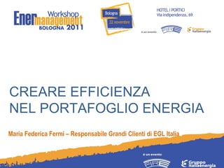 CREARE EFFICIENZA  NEL PORTAFOGLIO ENERGIA Maria Federica Fermi – Responsabile Grandi Clienti di EGL Italia 