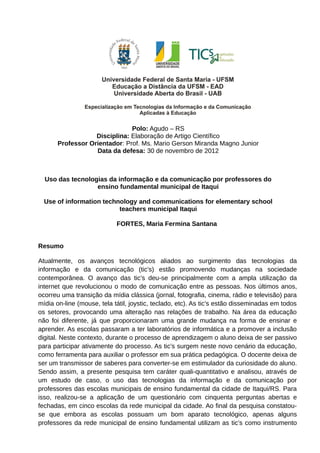 Polo: Agudo – RS
Disciplina: Elaboração de Artigo Científico
Professor Orientador: Prof. Ms. Mario Gerson Miranda Magno Junior
Data da defesa: 30 de novembro de 2012
Uso das tecnologias da informação e da comunicação por professores do
ensino fundamental municipal de Itaqui
Use of information technology and communications for elementary school
teachers municipal Itaqui
FORTES, Maria Fermina Santana
Resumo
Atualmente, os avanços tecnológicos aliados ao surgimento das tecnologias da
informação e da comunicação (tic’s) estão promovendo mudanças na sociedade
contemporânea. O avanço das tic’s deu-se principalmente com a ampla utilização da
internet que revolucionou o modo de comunicação entre as pessoas. Nos últimos anos,
ocorreu uma transição da mídia clássica (jornal, fotografia, cinema, rádio e televisão) para
mídia on-line (mouse, tela tátil, joystic, teclado, etc). As tic’s estão disseminadas em todos
os setores, provocando uma alteração nas relações de trabalho. Na área da educação
não foi diferente, já que proporcionaram uma grande mudança na forma de ensinar e
aprender. As escolas passaram a ter laboratórios de informática e a promover a inclusão
digital. Neste contexto, durante o processo de aprendizagem o aluno deixa de ser passivo
para participar ativamente do processo. As tic’s surgem neste novo cenário da educação,
como ferramenta para auxiliar o professor em sua prática pedagógica. O docente deixa de
ser um transmissor de saberes para converter-se em estimulador da curiosidade do aluno.
Sendo assim, a presente pesquisa tem caráter quali-quantitativo e analisou, através de
um estudo de caso, o uso das tecnologias da informação e da comunicação por
professores das escolas municipais de ensino fundamental da cidade de Itaqui/RS. Para
isso, realizou-se a aplicação de um questionário com cinquenta perguntas abertas e
fechadas, em cinco escolas da rede municipal da cidade. Ao final da pesquisa constatou-
se que embora as escolas possuam um bom aparato tecnológico, apenas alguns
professores da rede municipal de ensino fundamental utilizam as tic’s como instrumento
 