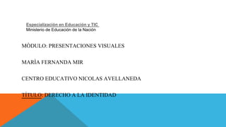 Especialización en Educación y TIC 
Ministerio de Educación de la Nación 
MÒDULO: PRESENTACIONES VISUALES 
MARÌA FERNANDA MIR 
CENTRO EDUCATIVO NICOLAS AVELLANEDA 
TÍTULO: DERECHO A LA IDENTIDAD 
 
