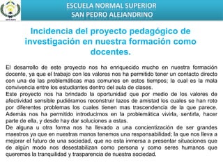 ESCUELA NORMAL SUPERIOR SAN PEDRO ALEJANDRINOIncidencia del proyecto pedagógico de investigación en nuestra formación como docentes.El desarrollo de este proyecto nos ha enriquecido mucho en nuestra formación docente, ya que el trabajo con los valores nos ha permitido tener un contacto directo con una de las problemáticas mas comunes en estos tiempos; la cual es la mala convivencia entre los estudiantes dentro del aula de clases.Este proyecto nos ha brindado la oportunidad que por medio de los valores de afectividad sensible pudiéramos reconstruir lazos de amistad los cuales se han roto por diferentes problemas los cuales tienen mas trascendencia de la que parece. Además nos ha permitido introducirnos en la problemática vivirla, sentirla, hacer parte de ella, y desde hay dar soluciones a estas.De alguna u otra forma nos ha llevado a una concientización de ser grandes maestros ya que en nuestras manos tenemos una responsabilidad; la que nos lleva a mejorar el futuro de una sociedad, que no esta inmersa a presentar situaciones que de algún modo nos desestabilizan como persona y como seres humanos que queremos la tranquilidad y trasparencia de nuestra sociedad.