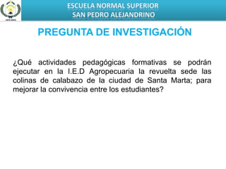 ESCUELA NORMAL SUPERIOR SAN PEDRO ALEJANDRINOPREGUNTA DE INVESTIGACIÓN¿Qué actividades pedagógicas formativas se podrán ejecutar en la I.E.D Agropecuaria la revuelta sede las colinas de calabazo de la ciudad de Santa Marta; para mejorar la convivencia entre los estudiantes? 