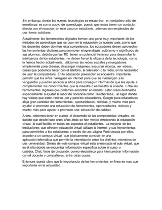 Sin embargo, donde las nuevas tecnologias se encuentran en verdadero sitio de
enseñanza es como apoyo de aprendizaje, puesto que estas tienen un contacto
directo con el receptor, en este caso un estudiante, ademas son empleadas de
una forma cotidiana.
Actualmente las herramientas digitales forman una parte muy importante de los
métodos de aprendizaje que se usan en la educación de nuestro país, por lo que
los docentes deben dominar esta competencia. los educadores deben aprovechar
las herramientas digitales para promover el aprendizaje autónomo y significado de
sus alumnos, debido que las TIC tienen un potencial inmenso para desarrollar la
inteligencia de los estudiantes, no deben frenar la eficacia de la tecnología, como
lo hemos hecho actualmente, utilizamos las redes sociales y navegadores
simplemente para chatear, descargar imágenes, escuchar música, ver videos,
cosas que podemos hacer con el teléfono, la televisión o la radio, sin la necesidad
de usar la computadora. En la educación preescolar se encuentra importante
permitir que los niños naveguen en internet para que se mantengan a la
vanguardia y puedan acceder a sitios para conseguir información que les ayude a
complementar los conocimientos que la maestra o el maestro le enseñe. Entre las
herramientas digitales que podemos encontrar en internet están sitios dedicados
especialmente a ayudar la labor de docencia como TeacherTube, un lugar donde
hay videos que están hechos por y para los educadores. Google para educadores
aloja gran cantidad de herramientas, oportunidades, noticias, y mucho más para
ayudar a promover una educación de herramientas, oportunidades, noticias y
mucho más para ayudar a promover una educación de calidad.
Ahora, debemos tener en cuenta el desarrollo de las competencias virtuales, es
sabido que desde hace unos años atrás se han venido empleando la educación
virtual, lo cual facilita en todos los aspectos al estudiantes, La mayoría de las
instituciones que ofrecen educación virtual utilizan la Internet y sus herramientas
para permitirles a los estudiantes a través de una página Web creada por ellos,
acceder a un campus virtual, que básicamente consiste en una
aplicación telemática que permite la interrelación entre los distintos miembros de
una universidad. Dentro de este campus virtual está enmarcada el aula virtual, que
es el sitio donde se encuentra información específica sobre el curso o
cátedra, Chat, foros de discusión, correo electrónico para intercambiar información
con el docente y compañeros, entre otras cosas.
Entonces queda claro que la importancia de las herramientas en linea es mas que
importante en la actualidad…
 