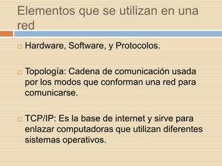 Elementos que se utilizan en una
red
   Hardware, Software, y Protocolos.

   Topología: Cadena de comunicación usada
    por los modos que conforman una red para
    comunicarse.

   TCP/IP: Es la base de internet y sirve para
    enlazar computadoras que utilizan diferentes
    sistemas operativos.
 