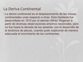 La Deriva Continental
• La deriva continental es el desplazamiento de las masas
continentales unas respecto a otras. Esta hipótesis fue
desarrollada en 1915 por el alemán Alfred Wegener a
partir de diversas observaciones empírico-racionales, pero
no fue hasta la década de los sesenta, con el desarrollo de
la tectónica de placas, cuando pudo explicarse de manera
adecuada el movimiento de los continentes.
 
