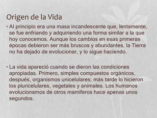 Origen de la Vida
• Al principio era una masa incandescente que, lentamente,
se fue enfriando y adquiriendo una forma similar a la que
hoy conocemos. Aunque los cambios en esas primeras
épocas debieron ser más bruscos y abundantes, la Tierra
no ha dejado de evolucionar, y lo sigue haciendo.
• La vida apareció cuando se dieron las condiciones
apropiadas. Primero, simples compuestos orgánicos,
después, organismos unicelulares; más tarde lo hicieron
los pluricelulares, vegetales y animales. Los humanos
evolucionamos de otros mamíferos hace apenas unos
segundos.
 