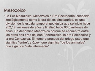 Mesozoico
• La Era Mesozoica, Mesozoico o Era Secundaria, conocida
zoológicamente como la era de los dinosaurios, es una
división de la escala temporal geológica que se inició hace
252,17, millones de años y finalizó hace 66,0 millones de
años. Se denomina Mesozoico porque se encuentra entre
las otras dos eras del eón Fanerozoico, la era Paleozoica y
la era Cenozoica. El nombre procede del griego μεσο que
significa "entre", y ζώον, que significa "de los animales"
que significa "vida intermedia".
 