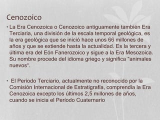Cenozoico
• La Era Cenozoica o Cenozoico antiguamente también Era
Terciaria, una división de la escala temporal geológica, es
la era geológica que se inició hace unos 66 millones de
años y que se extiende hasta la actualidad. Es la tercera y
última era del Eón Fanerozoico y sigue a la Era Mesozoica.
Su nombre procede del idioma griego y significa "animales
nuevos“.
• El Período Terciario, actualmente no reconocido por la
Comisión Internacional de Estratigrafía, comprendía la Era
Cenozoica excepto los últimos 2,5 millones de años,
cuando se inicia el Período Cuaternario
 
