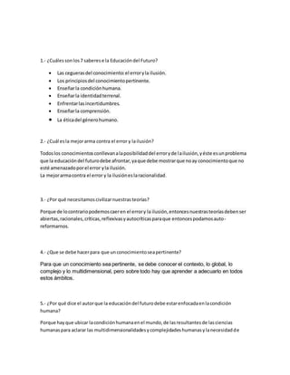 1.- ¿Cuáles son los 7 saberes e la Educación del Futuro? 
 Las cegueras del conocimiento: el error y la ilusión. 
 Los principios del conocimiento pertinente. 
 Enseñar la condición humana. 
 Enseñar la identidad terrenal. 
 Enfrentar las incertidumbres. 
 Enseñar la comprensión. 
 La ética del género humano. 
2.- ¿Cuál es la mejor arma contra el error y la ilusión? 
Todos los conocimientos conllevan a la posibilidad del error y de la ilusión, y éste es un problema 
que la educación del futuro debe afrontar, ya que debe mostrar que no ay conocimiento que no 
esté amenazado por el error y la ilusión. 
La mejor arma contra el error y la ilusión es la racionalidad. 
3.- ¿Por qué necesitamos civilizar nuestras teorías? 
Porque de lo contrario podemos caer en el error y la ilusión, entonces nuestras teorías deben ser 
abiertas, racionales, críticas, reflexivas y autocríticas para que entonces podamos auto-reformarnos. 
4.- ¿Que se debe hacer para que un conocimiento sea pertinente? 
Para que un conocimiento sea pertinente, se debe conocer el contexto, lo global, lo 
complejo y lo multidimensional, pero sobre todo hay que aprender a adecuarlo en todos 
estos ámbitos. 
5.- ¿Por qué dice el autor que la educación del futuro debe estar enfocada en la condición 
humana? 
Porque hay que ubicar la condición humana en el mundo, de las resultantes de las ciencias 
humanas para aclarar las multidimensionalidades y complejidades humanas y la necesidad de 
 