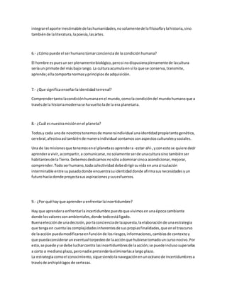 integrar el aporte inestimable de las humanidades, no solamente de la filosofía y la historia, sino 
también de la literatura, la poesía, las artes. 
6.- ¿Cómo puede el ser humano tomar conciencia de la condición humana? 
El hombre es pues un ser plenamente biológico, pero si no dispusiera plenamente de la cultura 
sería un primate del más bajo rango. La cultura acumula en sí lo que se conserva, transmite, 
aprende; ella comporta normas y principios de adquisición. 
7.- ¿Que significa enseñar la identidad terrenal? 
Comprender tanto la condición humana en el mundo, como la condición del mundo humano que a 
través de la historia moderna se ha vuelto la de la era planetaria. 
8.- ¿Cuál es nuestra misión en el planeta? 
Todos y cada uno de nosotros tenemos de manera individual una identidad propia tanto genética, 
cerebral, afectiva así también de manera individual contamos con aspectos culturales y sociales. 
Una de las misiones que tenemos en el planeta es aprender a -estar-ahí-, y con esto se quiere decir 
aprender a vivir, a compartir, a comunicarse, no solamente ser de una cultura sino también ser 
habitantes de la Tierra. Debemos dedicarnos no sólo a dominar sino a acondicionar, mejorar, 
comprender. Todo ser humano, toda colectividad debe dirigir su vida en una ci rculación 
interminable entre su pasado donde encuentra su identidad donde afirma sus necesidades y un 
futuro hacia donde proyecta sus aspiraciones y sus esfuerzos. 
9.- ¿Por qué hay que aprender a enfrentar la incertidumbre? 
Hay que aprender a enfrentar la incertidumbre puesto que vivimos en una época cambiante 
donde los valores son ambientales, donde todo está ligado. 
Buena elección de una decisión, por la conciencia de la apuesta, la elaboración de una estrategia 
que tenga en cuenta las complejidades inherentes de sus propias finalidades, que en el trascurso 
de la acción pueda modificarse en función de los riesgos, informaciones, cambios de contexto y 
que pueda considerar un eventual torpedeo de la acción que hubiese tomado un curso nocivo. Por 
esto, se puede y se debe luchar contra las incertidumbres de la acción; se puede incluso superarlas 
a corto o mediano plazo, pero nadie pretendería eliminarlas a largo plazo. 
La estrategia como el conocimiento, sigue siendo la navegación en un océano de incertidumbres a 
través de archipiélagos de certezas. 
 