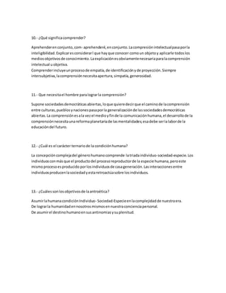 10.- ¿Qué significa comprender? 
Aprehender en conjunto, com- aprehenderé, en conjunto. La compresión intelectual pasa por la 
inteligibilidad. Explicar es considerar l que hay que conocer como un objeto y aplicarle todos los 
medios objetivos de conocimiento. La explicación es obviamente necesaria para la comprensión 
intelectual u objetiva. 
Comprender incluye un proceso de empatía, de identificación y de proyección. Siempre 
intersubjetiva, la comprensión necesita apertura, simpatía, generosidad. 
11.- Que necesita el hombre para lograr la comprensión? 
Supone sociedades democráticas abiertas, lo que quiere decir que el camino de la comprensión 
entre culturas, pueblos y naciones pasa por la generalización de las sociedades democráticas 
abiertas. La comprensión es a la vez el medio y fin de la comunicación humana, el desarrollo de la 
comprensión necesita una reforma planetaria de las mentalidades; esa debe ser la labor de la 
educación del futuro. 
12.- ¿Cuál es el carácter ternario de la condición humana? 
La concepción compleja del género humano comprende la triada individuo-sociedad-especie. Los 
individuos con más que el producto del proceso reproductor de la especie humana, pero este 
mismo proceso es producido por los individuos de casa generación. Las interacciones entre 
individuos producen la sociedad y esta retroactúa sobre los individuos. 
13.- ¿Cuáles son los objetivos de la antroética? 
Asumir la humana condición Individuo- Sociedad-Especie en la complejidad de nuestra era. 
De lograr la humanidad en nosotros mismos en nuestra conciencia personal. 
De asumir el destino humano en sus antinomias y su plenitud. 
 