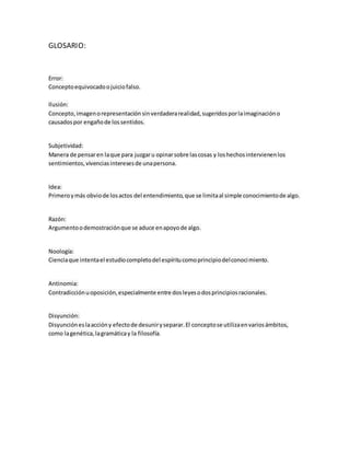 GLOSARIO: 
Error: 
Concepto equivocado o juicio falso. 
Ilusión: 
Concepto, imagen o representación sin verdadera realidad, sugeridos por la imaginación o 
causados por engaño de los sentidos. 
Subjetividad: 
Manera de pensar en la que para juzgar u opinar sobre las cosas y los hechos intervienen los 
sentimientos, vivencias intereses de una persona. 
Idea: 
Primero y más obvio de los actos del entendimiento, que se limita al simple conocimiento de algo. 
Razón: 
Argumento o demostración que se aduce en apoyo de algo. 
Noología: 
Ciencia que intenta el estudio completo del espíritu como principio del conocimiento. 
Antinomia: 
Contradicción u oposición, especialmente entre dos leyes o dos principios racionales. 
Disyunción: 
Disyunción es la acción y efecto de desunir y separar. El concepto se utiliza en varios ámbitos, 
como la genética, la gramática y la filosofía. 
